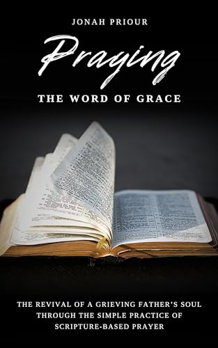 Praying the Word of Grace: The Revival of a Grieving Father's Soul Through the Simple Practice of Scripture-Based Prayer