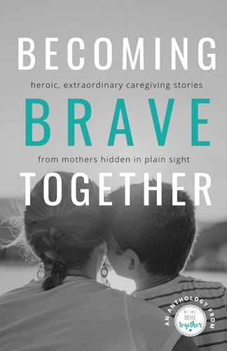 Becoming Brave Together: Heroic, Extraordinary Caregiving Stories from Mothers Hidden in Plain Sight