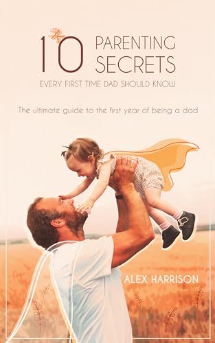 10 Parenting Secrets Every First Time Dad Should Know: The Ultimate Guide To The First Year Of Being A Dad