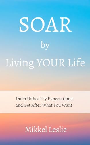 SOAR by Living YOUR Life: Ditch Unhealthy Expectations and Get After What You Want