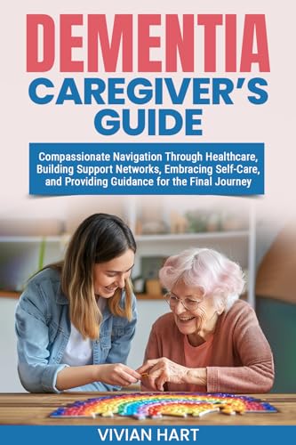 Dementia Caregiver’s Guide: Compassionate Navigation Through Healthcare, Building Support Networks, Embracing Self-Care, and Providing Guidance for the Final Journey