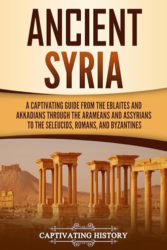 Ancient Syria: A Captivating Guide from the Eblaites and Akkadians through the Arameans and Assyrians to the Seleucids, Romans, and Byzantines