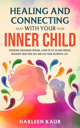 Healing and Connecting With Your Inner Child: Overcome Childhood Trauma, Learn to Let Go and Forgive, Discover Your True Self, and Live Your Authentic Life