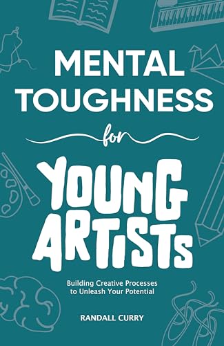 Mental Toughness for Young Artists: Building Creative Processes & Self-Discipline for Teens & Young Adults to Unleash Their Creative Potential