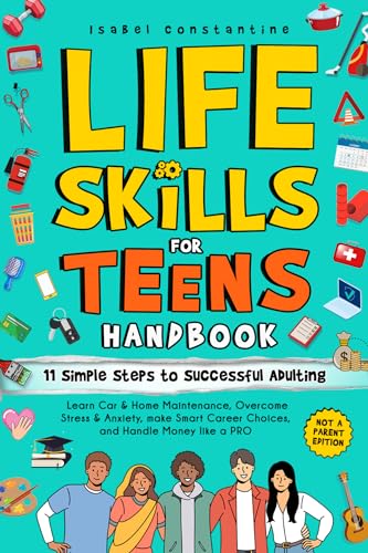 Life Skills for Teens Handbook: 11 Simple Steps to Successful Adulting: Learn Car & Home Maintenance, Overcome Stress & Anxiety, Make Smart Career Choices, and Handle Money Like A PRO
