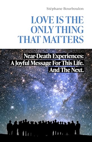 LOVE IS THE ONLY THING THAT MATTERS: Near-Death Experiences: A Joyful Message For This Life. And The Next