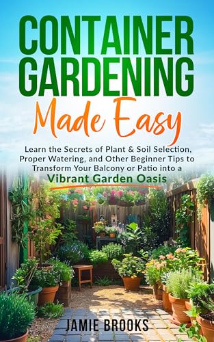 Container Gardening Made Easy: Learn the Secrets of Plant & Soil Selection, Proper Watering, and Other Beginner Tips to Transform Your Balcony or Patio into a Vibrant Garden Oasis