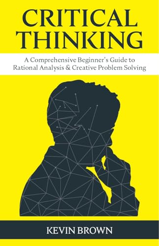 Critical Thinking: A Comprehensive Beginner's Guide to Rational Analysis & Creative Problem Solving