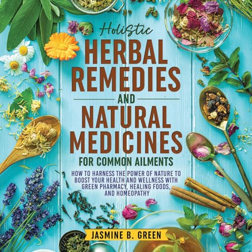Holistic Herbal Remedies and Natural Medicines for Common Ailments: How to Harness the Power of Nature to Boost Your Health and Wellness with Green Pharmacy, ... Homeopathy
