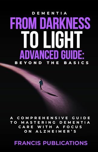 Dementia: From Darkness To Light, Advanced Guide, Beyond the Basics: A Comprehensive Guide To Mastering Dementia Care With A Focus On Alzheimer's