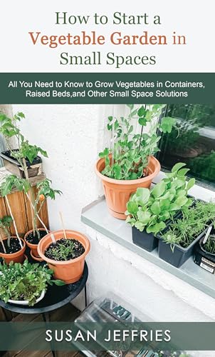How to Start a Vegetable Garden for Small Spaces: All You Need to Know to Grow Vegetables in Containers, Raised Beds, and Other Small Space Solutions