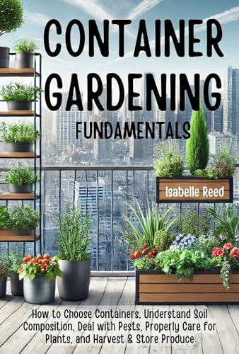 Container Gardening Fundamentals: How to Choose Containers, Understand Soil Composition, Deal with Pests, Properly Care for Plants, and Harvest & Store Produce