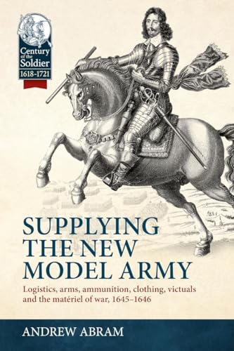 Supplying the New Model Army: Logistics, arms, ammunition, clothing, victuals and the matériel of war, 1645-1646 (Century of the Soldier)