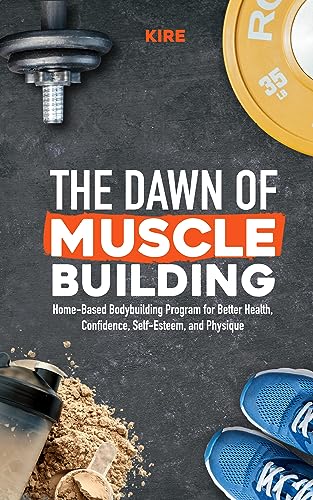 The Dawn of Muscle Building: Home-Based Bodybuilding Program for Health, Confidence, Self-Esteem, and Physique