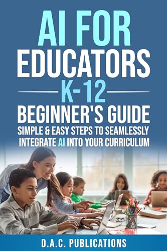 AI FOR EDUCATORS K-12— BEGINNER’S GUIDE: SIMPLE & EASY STEPS TO SEAMLESSLY INTEGRATE AI INTO CURRICULUM, SUPERCHARGE STUDENT ENGAGEMENT, BUILD A FUTURE-READY CLASSROOM, & IGNITE STUDENT EXCITEMENT