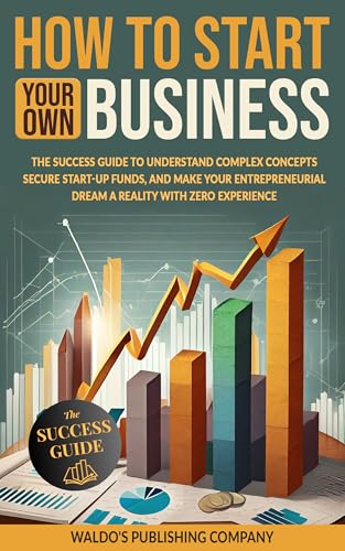 How to Start Your Own Business: The Success Guide to Understand Complex Concepts, Secure Start-Up Funds, and Make Your Entrepreneurial Dream a Reality with Zero Experience