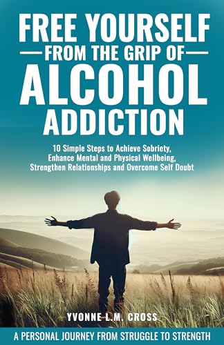 FREE YOURSELF FROM THE GRIP OF ALCOHOL ADDICTION: 10 Simple Steps to Achieve Sobriety, Enhance Mental and Physical Wellbeing, Strengthen Relationships and Overcome Self Doubt