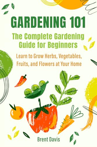 Gardening 101 - The Complete Gardening Guide for Beginners: Learn to Grow Herbs, Vegetables, Fruits, and Flowers at Your Home
