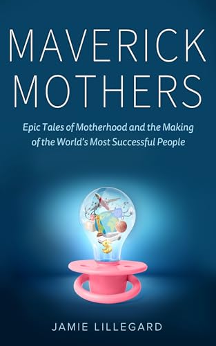 Maverick Mothers: Epic Tales of Motherhood and the Making of the World’s Most Successful People