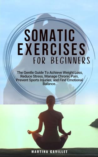 SOMATIC EXERCISES FOR BEGINNERS: The Gentle Guide To Stress Relief, Weight Loss, Anxiety Management, Chronic Pain Alleviation, And Finding Emotional Balance..