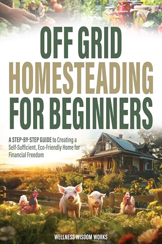 Off-Grid Homesteading for Beginners: A Step-by-Step Guide to Creating A Self-Sufficient, Eco-Friendly Home for Financial Freedom