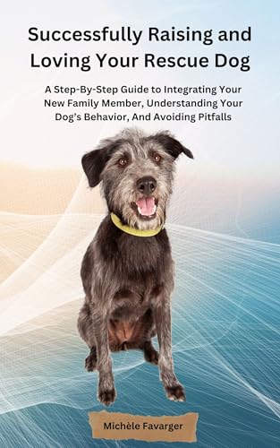 Successfully Raising and Loving Your Rescue Dog: A Step-By-Step Guide to Integrating Your New Family Member, Understanding Your Dog’s Behavior, And Avoiding Pitfalls