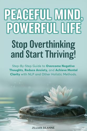 Peaceful Mind, Powerful Life--Stop Overthinking and Start Thriving!: Step-By-Step Guide to Overcome Negative Thoughts, Reduce Anxiety, and Achieve Mental Clarity with NLP and Other Holistic Methods