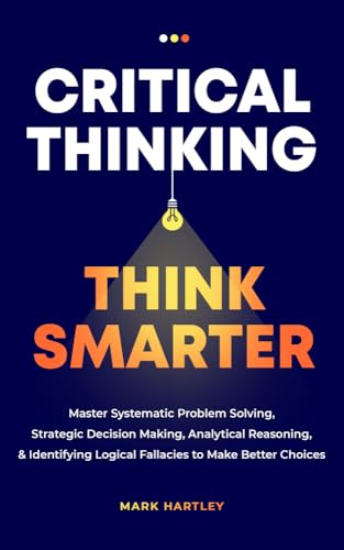 Critical Thinking Think Smarter: Master Systematic Problem Solving, Strategic Decision Making, Analytical Reasoning, and Identifying Logical Fallacies to Make Better Choices