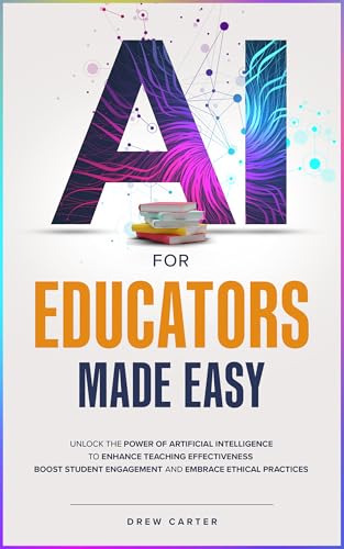 AI for Educators Made Easy: Unlock the Power of Artificial Intelligence to Enhance Teaching Effectiveness, Boost Student Engagement, and Embrace Ethical Practices
