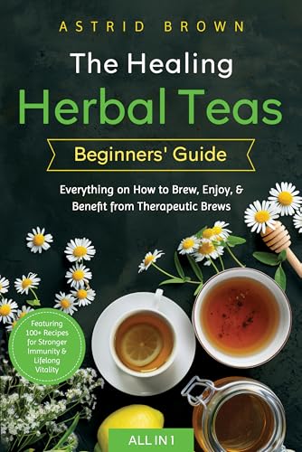 The Healing Herbal Teas Beginners' Guide [All-in-1]: Everything on How to Brew, Enjoy, & Benefit from Therapeutic Brews. Featuring 100+ Recipes for Stronger Immunity & Lifelong Vitality