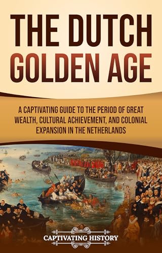 The Dutch Golden Age: A Captivating Guide to the Period of Great Wealth, Cultural Achievement, and Colonial Expansion in the Netherlands