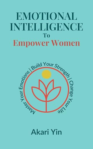 Emotional Intelligence To Empower Women: Master Your Emotions, Build Your Strength, Change Your Life