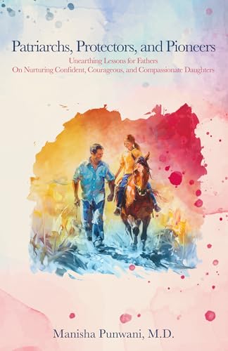 Patriarchs, Protectors, and Pioneers: Unearthing Lessons for Fathers On Nurturing Confident, Courageous, and Compassionate Daughters