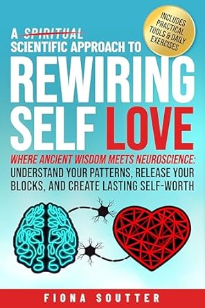 A Scientific Approach to Rewiring Self Love: Where Ancient Wisdom Meets Neuroscience: Understand Your Patterns, Release Your Blocks, and Create Lasting Self-Worth