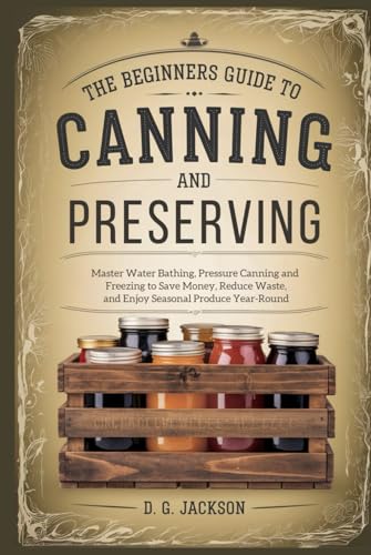 A Beginner's Guide to Canning and Preserving: Master Water Bathing, Pressure Canning, and Freezing to Save Money, Reduce Waste, and Enjoy Seasonal Produce Year-Round